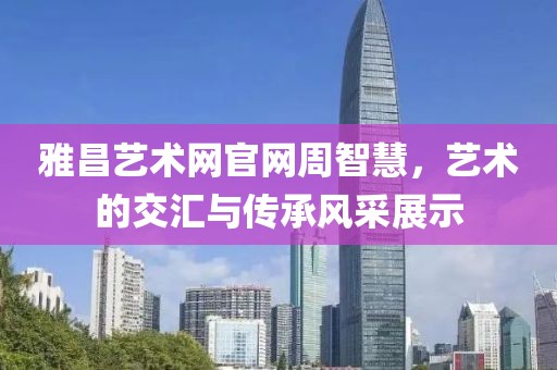 雅昌艺术网官网周智慧，艺术的交汇与传承风采展示