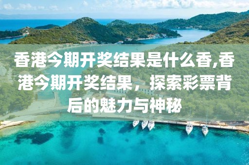 香港今期开奖结果是什么香,香港今期开奖结果，探索彩票背后的魅力与神秘