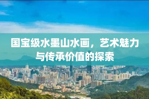 国宝级水墨山水画，艺术魅力与传承价值的探索