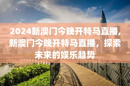 2024新澳门今晚开特马直播,新澳门今晚开特马直播，探索未来的娱乐趋势