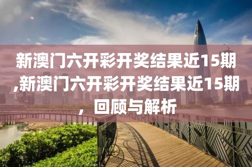 新澳门六开彩开奖结果近15期,新澳门六开彩开奖结果近15期，回顾与解析