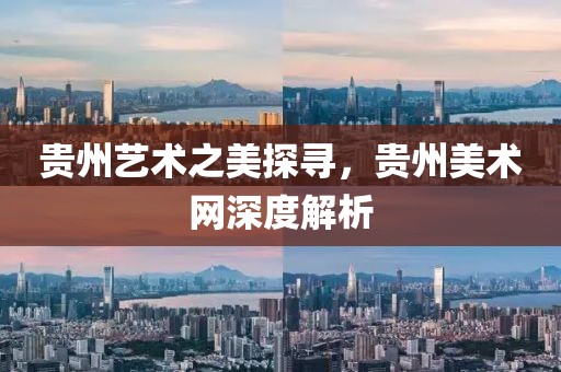 贵州艺术之美探寻，贵州美术网深度解析