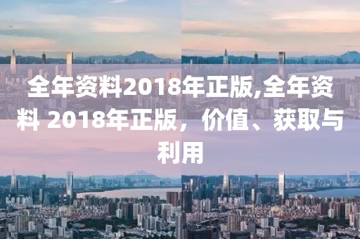 全年资料2018年正版,全年资料 2018年正版，价值、获取与利用