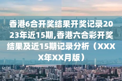 香港6合开奖结果开奖记录2023年近15期,香港六合彩开奖结果及近15期记录分析（XXXX年XX月版）