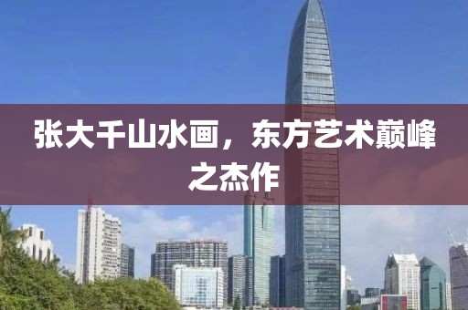 张大千山水画，东方艺术巅峰之杰作