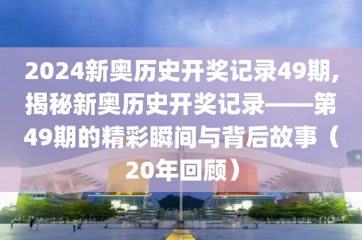 2024新奥历史开奖记录49期,揭秘新奥历史开奖记录——第49期的精彩瞬间与背后故事（20年回顾）