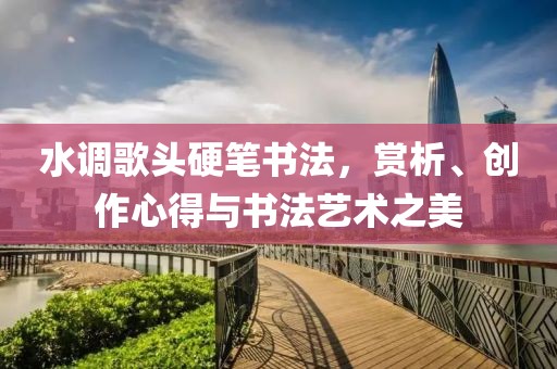 水调歌头硬笔书法，赏析、创作心得与书法艺术之美