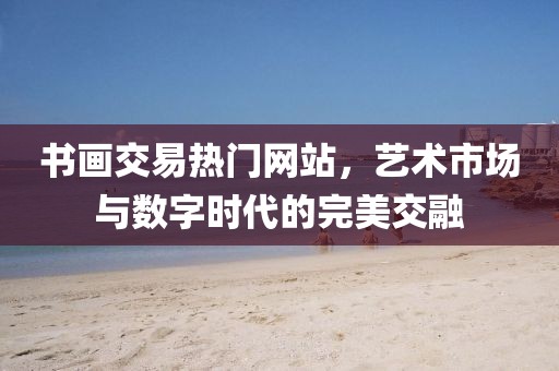 书画交易热门网站，艺术市场与数字时代的完美交融