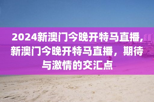 2024新澳门今晚开特马直播,新澳门今晚开特马直播，期待与激情的交汇点