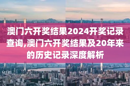 澳门六开奖结果2024开奖记录查询,澳门六开奖结果及20年来的历史记录深度解析