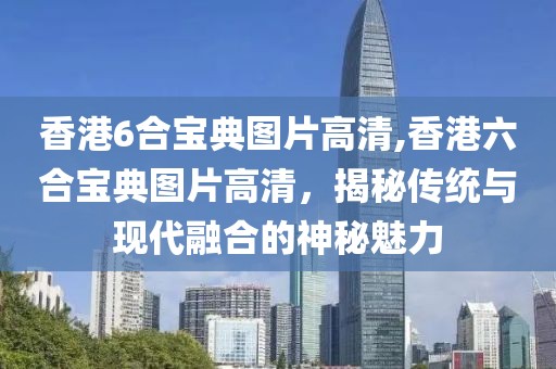 香港6合宝典图片高清,香港六合宝典图片高清，揭秘传统与现代融合的神秘魅力