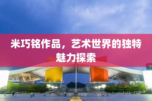 米巧铭作品，艺术世界的独特魅力探索