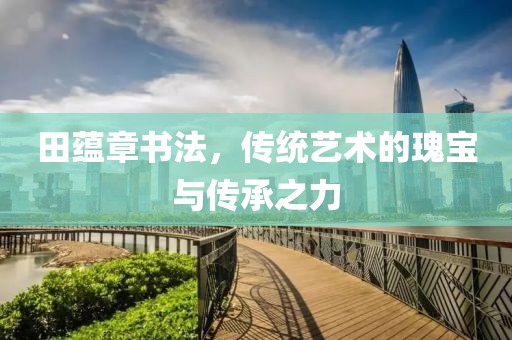 田蕴章书法，传统艺术的瑰宝与传承之力