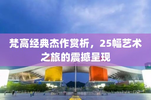 梵高经典杰作赏析，25幅艺术之旅的震撼呈现