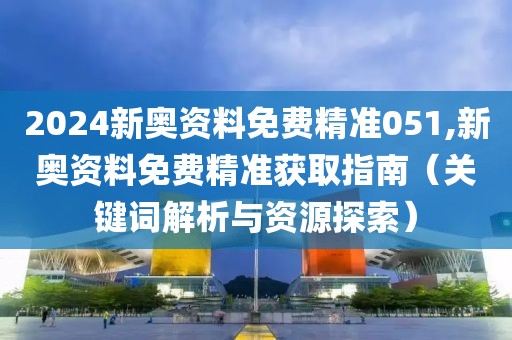 2024新奥资料免费精准051,新奥资料免费精准获取指南（关键词解析与资源探索）