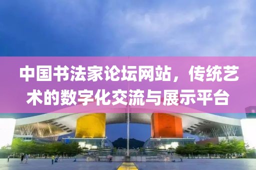 中国书法家论坛网站，传统艺术的数字化交流与展示平台