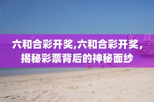 六和合彩开奖,六和合彩开奖，揭秘彩票背后的神秘面纱