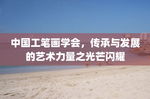中国工笔画学会，传承与发展的艺术力量之光芒闪耀