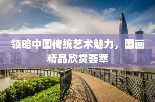 领略中国传统艺术魅力，国画精品欣赏荟萃