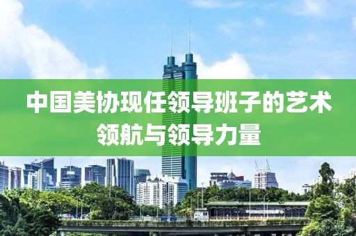 中国美协现任领导班子的艺术领航与领导力量