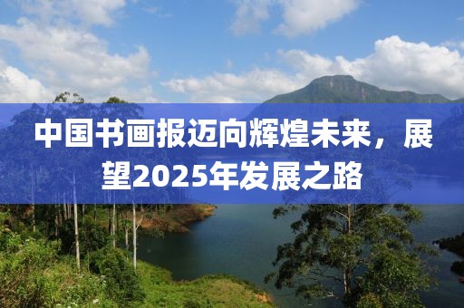 中国书画报迈向辉煌未来，展望2025年发展之路