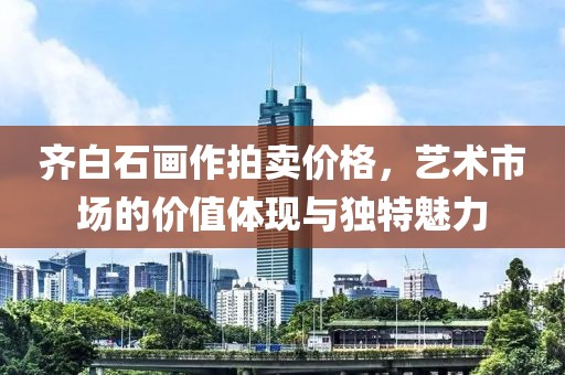 齐白石画作拍卖价格，艺术市场的价值体现与独特魅力