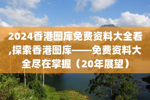 2024香港图库免费资料大全看,探索香港图库——免费资料大全尽在掌握（20年展望）