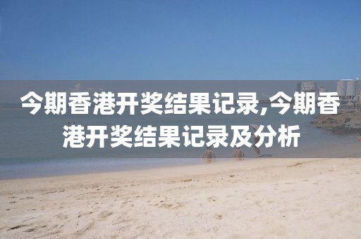 今期香港开奖结果记录,今期香港开奖结果记录及分析