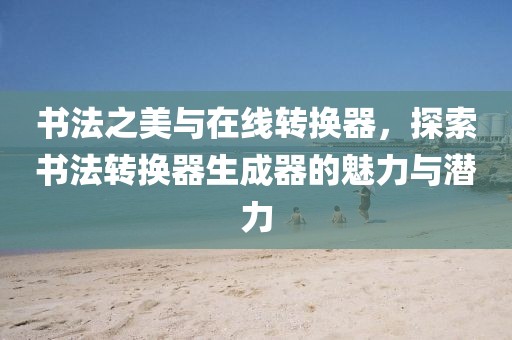 书法之美与在线转换器，探索书法转换器生成器的魅力与潜力