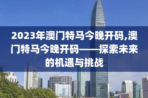 2023年澳门特马今晚开码,澳门特马今晚开码——探索未来的机遇与挑战