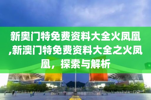 新奥门特免费资料大全火凤凰,新澳门特免费资料大全之火凤凰，探索与解析