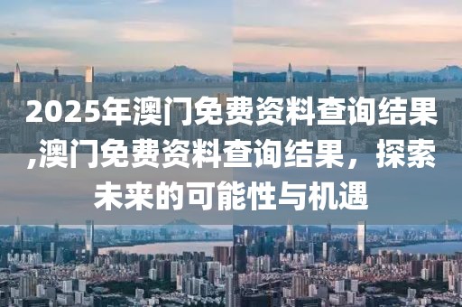 2025年澳门免费资料查询结果,澳门免费资料查询结果，探索未来的可能性与机遇