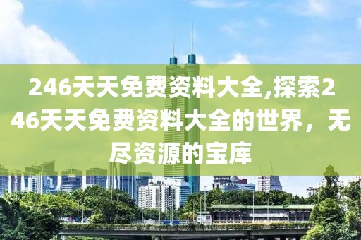 246天天免费资料大全,探索246天天免费资料大全的世界，无尽资源的宝库
