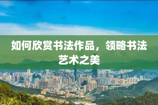 如何欣赏书法作品，领略书法艺术之美