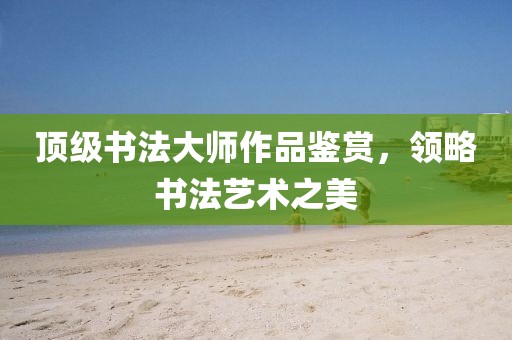 顶级书法大师作品鉴赏，领略书法艺术之美