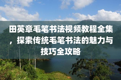 田英章毛笔书法视频教程全集，探索传统毛笔书法的魅力与技巧全攻略