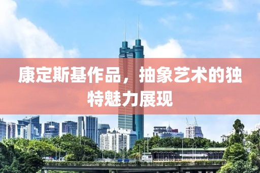 康定斯基作品，抽象艺术的独特魅力展现