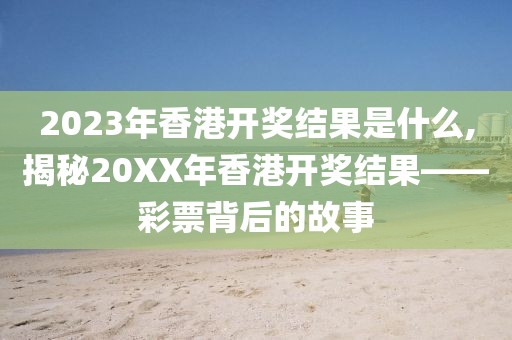 2023年香港开奖结果是什么,揭秘20XX年香港开奖结果——彩票背后的故事