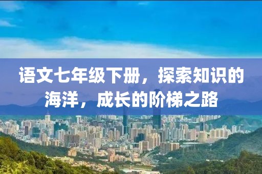 语文七年级下册，探索知识的海洋，成长的阶梯之路