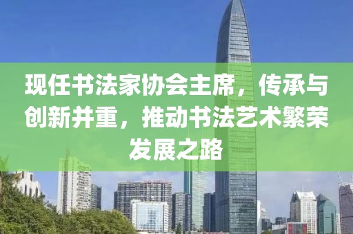 现任书法家协会主席，传承与创新并重，推动书法艺术繁荣发展之路