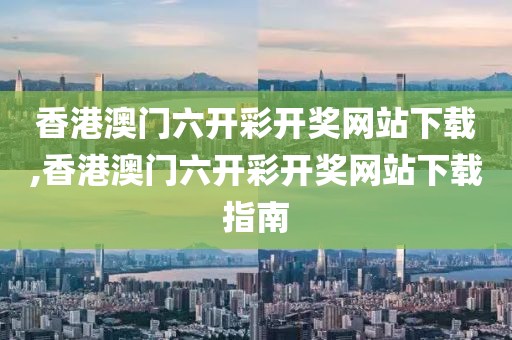 香港澳门六开彩开奖网站下载,香港澳门六开彩开奖网站下载指南