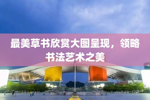 最美草书欣赏大图呈现，领略书法艺术之美