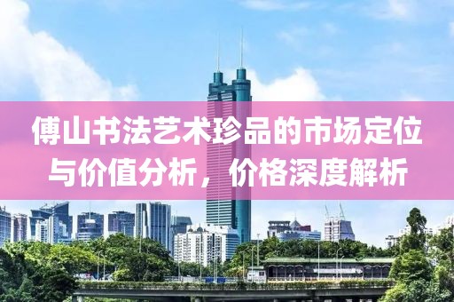 傅山书法艺术珍品的市场定位与价值分析，价格深度解析