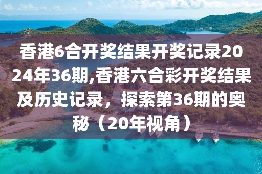 香港6合开奖结果开奖记录2024年36期,香港六合彩开奖结果及历史记录，探索第36期的奥秘（20年视角）