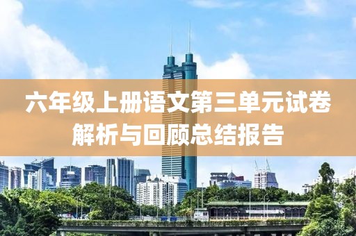 六年级上册语文第三单元试卷解析与回顾总结报告