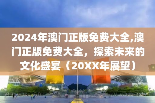 2024年澳门正版免费大全,澳门正版免费大全，探索未来的文化盛宴（20XX年展望）