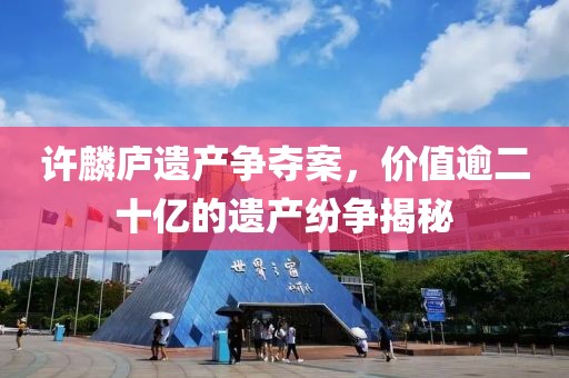 许麟庐遗产争夺案，价值逾二十亿的遗产纷争揭秘