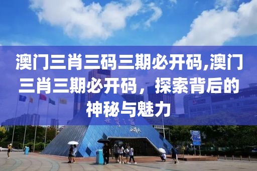 澳门三肖三码三期必开码,澳门三肖三期必开码，探索背后的神秘与魅力