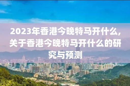 2023年香港今晚特马开什么,关于香港今晚特马开什么的研究与预测
