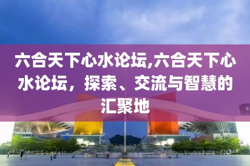 六合天下心水论坛,六合天下心水论坛，探索、交流与智慧的汇聚地